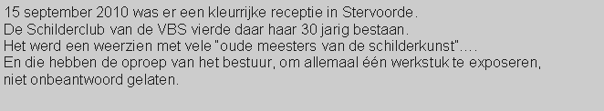 Tekstvak: 15 september 2010 was er een kleurrijke receptie in Stervoorde.De Schilderclub van de VBS vierde daar haar 30 jarig bestaan.Het werd een weerzien met vele oude meesters van de schilderkunst. En die hebben de oproep van het bestuur, om allemaal n werkstuk te exposeren,niet onbeantwoord gelaten.